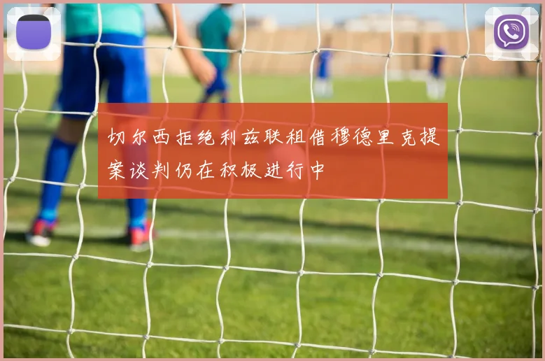 切尔西拒绝利兹联租借穆德里克提案谈判仍在积极进行中