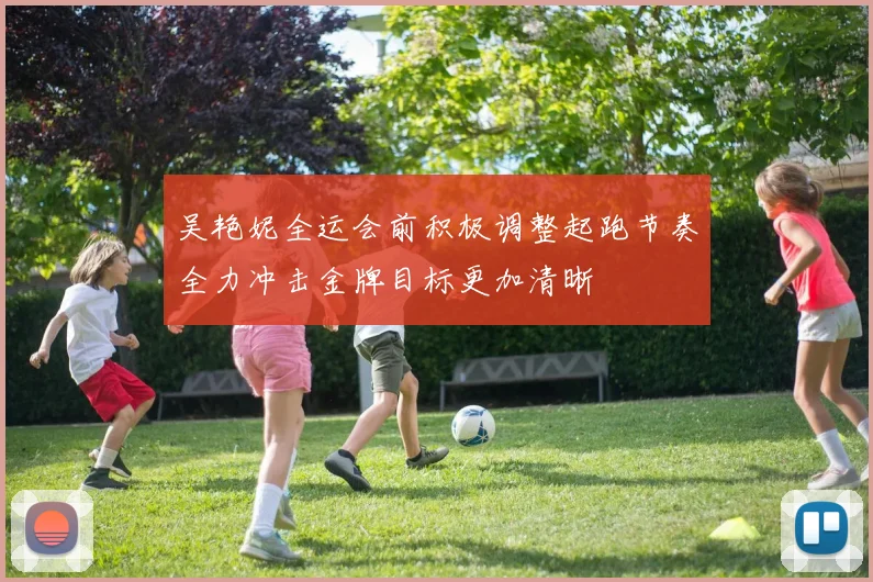 吴艳妮全运会前积极调整起跑节奏全力冲击金牌目标更加清晰