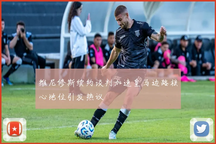 维尼修斯续约谈判加速皇马边路核心地位引发热议