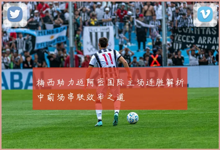 梅西助力迈阿密国际主场连胜解析中前场串联效率之道