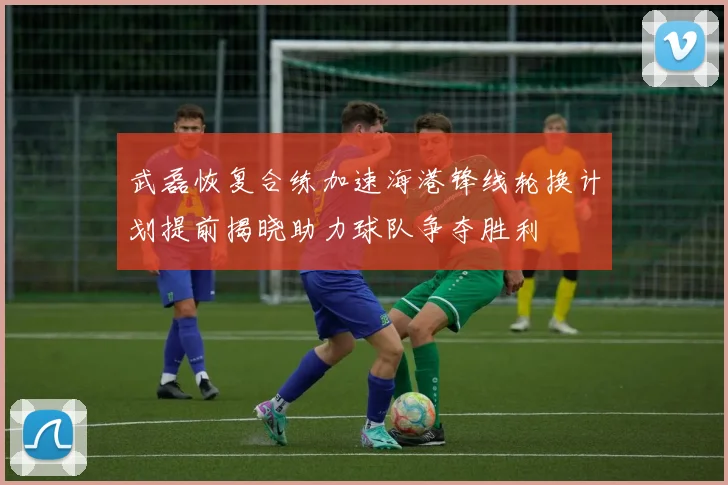 武磊恢复合练加速海港锋线轮换计划提前揭晓助力球队争夺胜利