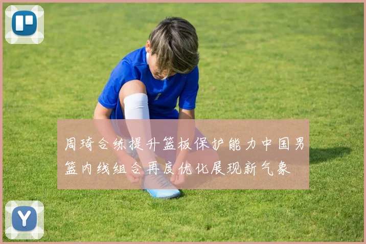 周琦合练提升篮板保护能力中国男篮内线组合再度优化展现新气象