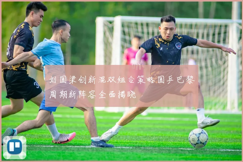 刘国梁创新混双组合策略国乒巴黎周期新阵容全面揭晓