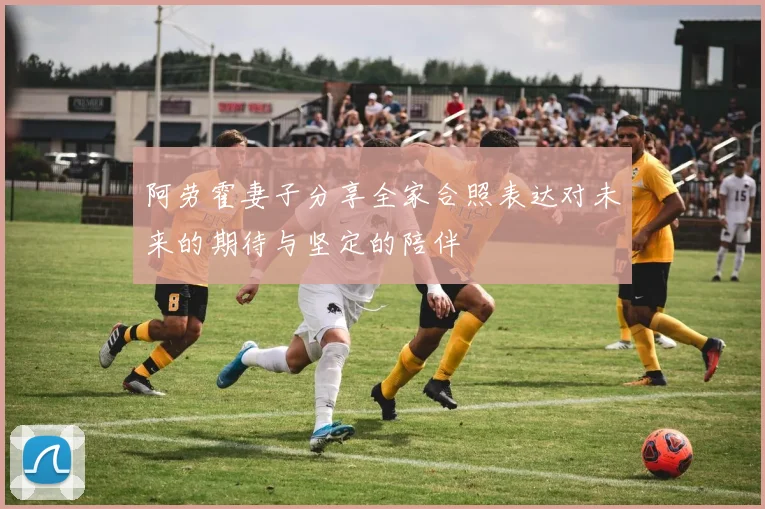 阿劳霍妻子分享全家合照表达对未来的期待与坚定的陪伴