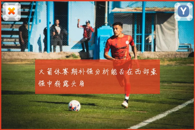 火箭休赛期补强分析能否在西部豪强中崭露头角