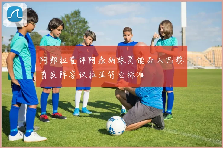 阿邦拉霍评阿森纳球员能否入巴黎首发阵容仅拉亚符合标准