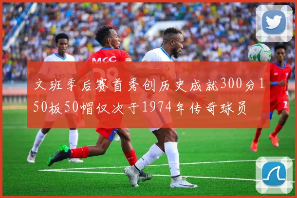 文班季后赛首秀创历史成就300分150板50帽仅次于1974年传奇球员
