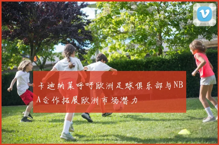 卡迪纳莱呼吁欧洲足球俱乐部与NBA合作拓展欧洲市场潜力