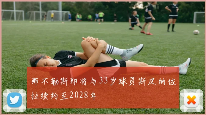 那不勒斯即将与33岁球员斯皮纳佐拉续约至2028年