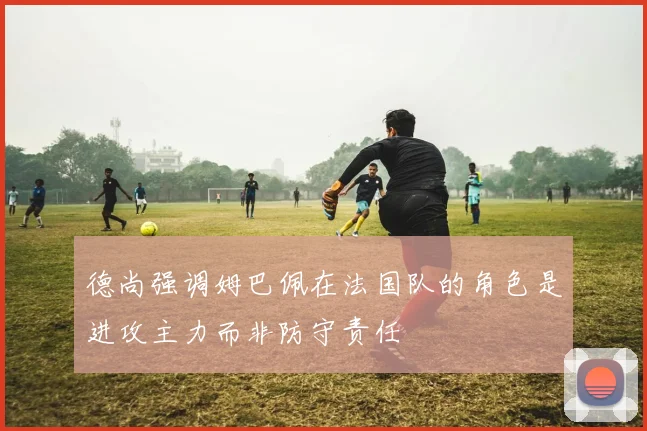 德尚强调姆巴佩在法国队的角色是进攻主力而非防守责任