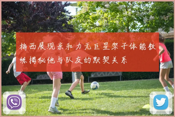 梅西展现亲和力无巨星架子体能教练揭秘他与队友的默契关系