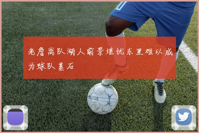 老詹离队湖人前景堪忧东里难以成为球队基石
