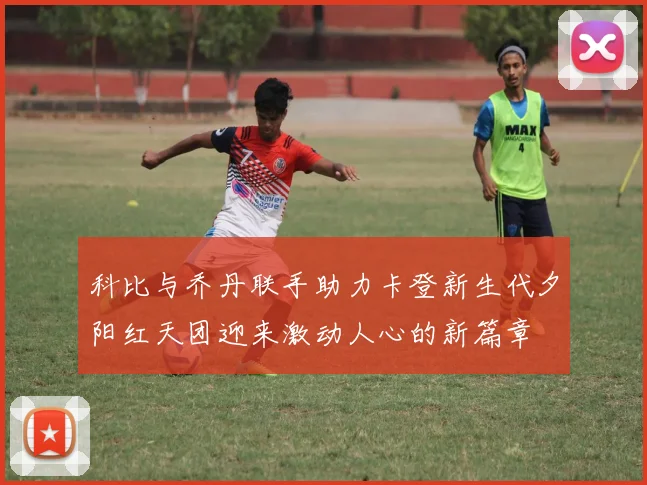 科比与乔丹联手助力卡登新生代夕阳红天团迎来激动人心的新篇章
