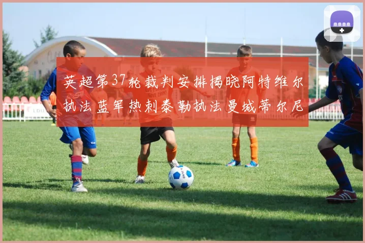 英超第37轮裁判安排揭晓阿特维尔执法蓝军热刺泰勒执法曼城蒂尔尼执法枪手