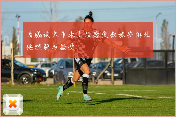 马威谈末节未上场感受教练安排让他理解与接受