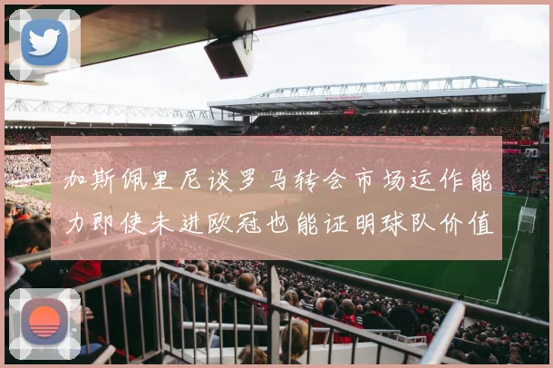 加斯佩里尼谈罗马转会市场运作能力即使未进欧冠也能证明球队价值