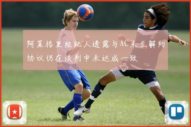 阿莱格里经纪人透露与AC米兰解约协议仍在谈判中未达成一致