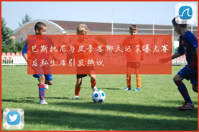 巴斯托尼与皮条客聊天记录曝光赛后私生活引发热议
