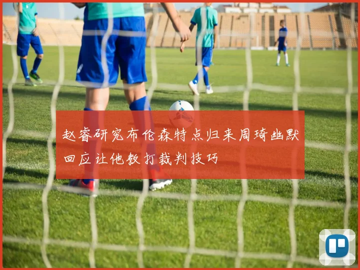 赵睿研究布伦森特点归来周琦幽默回应让他教打裁判技巧
