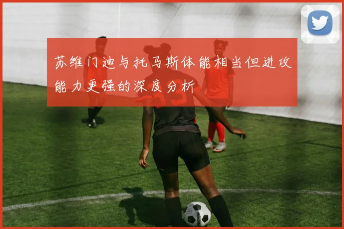 苏维门迪与托马斯体能相当但进攻能力更强的深度分析