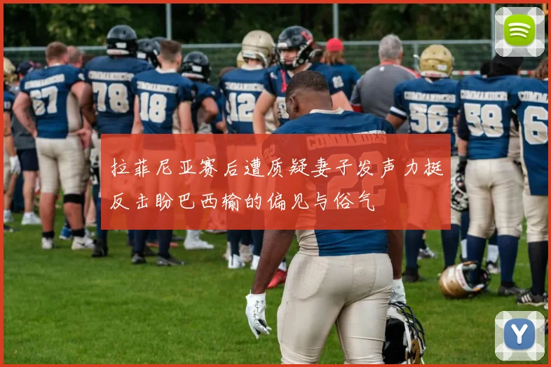 拉菲尼亚赛后遭质疑妻子发声力挺反击盼巴西输的偏见与俗气