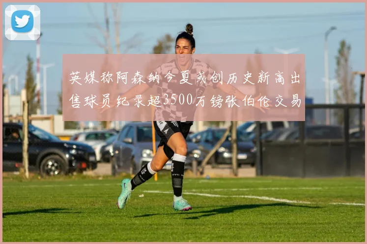 英媒称阿森纳今夏或创历史新高出售球员纪录超3500万镑张伯伦交易