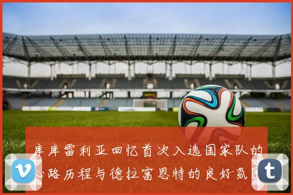 库库雷利亚回忆首次入选国家队的心路历程与德拉富恩特的良好氛围