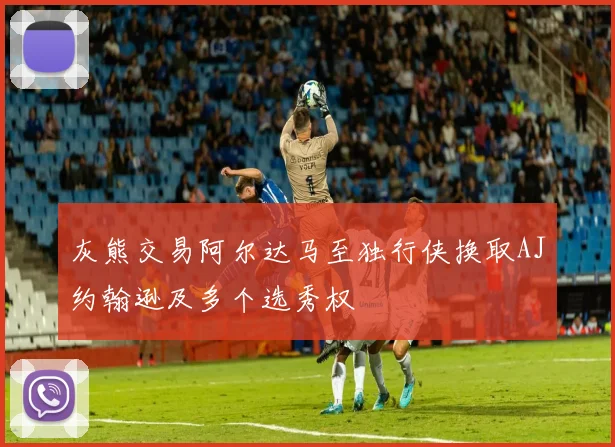 灰熊交易阿尔达马至独行侠换取AJ约翰逊及多个选秀权