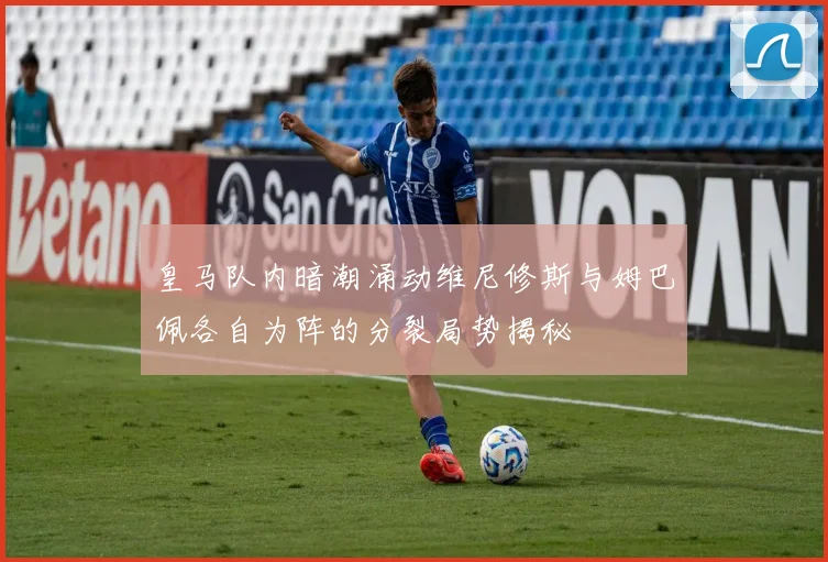 皇马队内暗潮涌动维尼修斯与姆巴佩各自为阵的分裂局势揭秘