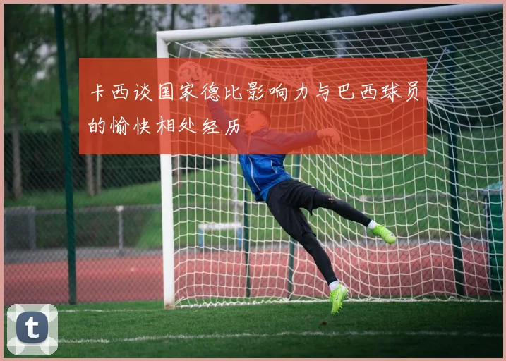 卡西谈国家德比影响力与巴西球员的愉快相处经历