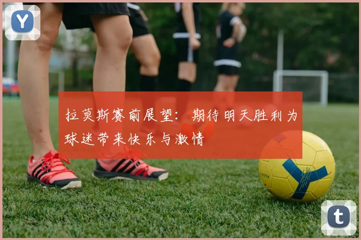 拉莫斯赛前展望：期待明天胜利为球迷带来快乐与激情