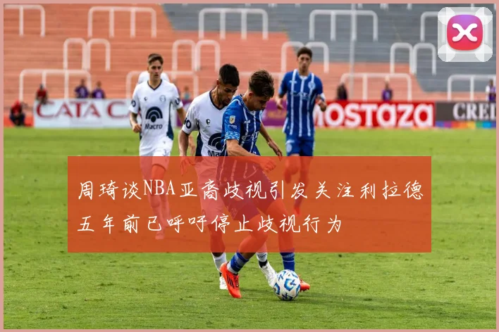 周琦谈NBA亚裔歧视引发关注利拉德五年前已呼吁停止歧视行为