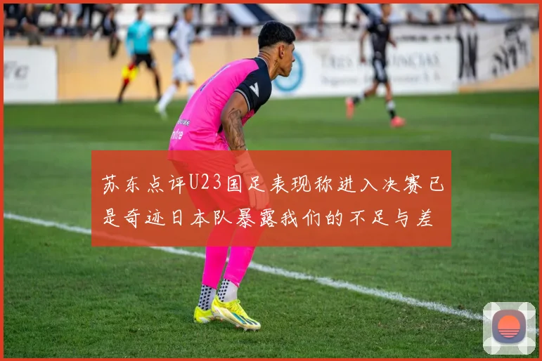 苏东点评U23国足表现称进入决赛已是奇迹日本队暴露我们的不足与差距