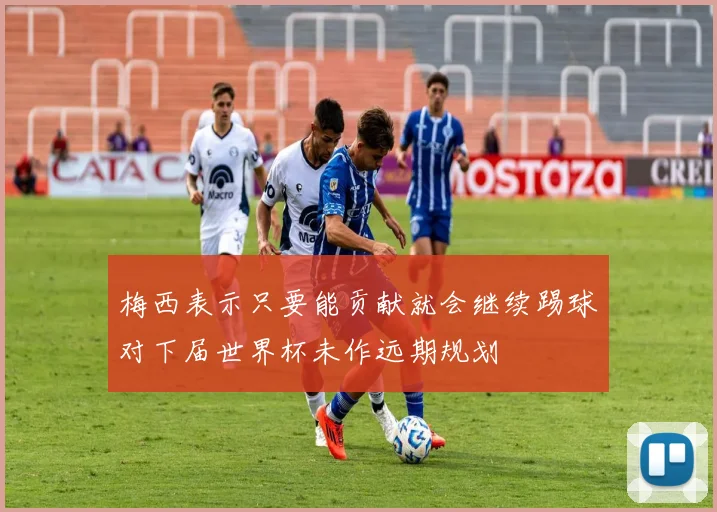 梅西表示只要能贡献就会继续踢球对下届世界杯未作远期规划