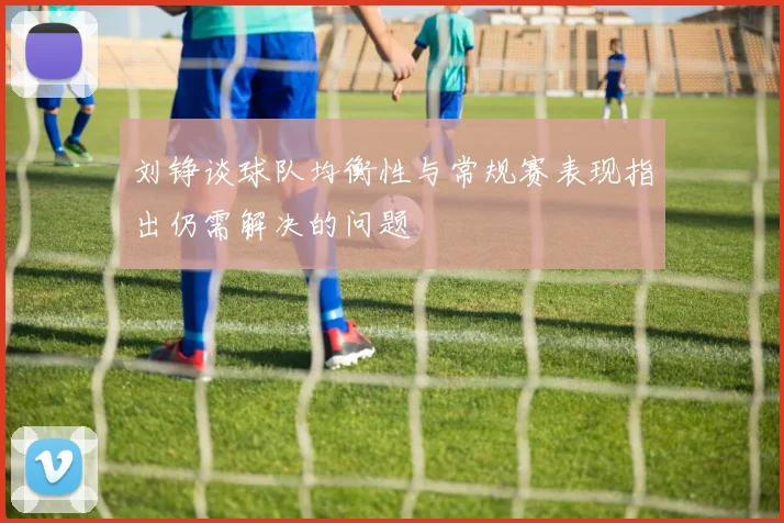 刘铮谈球队均衡性与常规赛表现指出仍需解决的问题