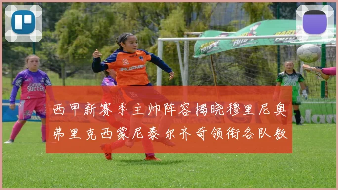 西甲新赛季主帅阵容揭晓穆里尼奥弗里克西蒙尼泰尔齐奇领衔各队教练团
