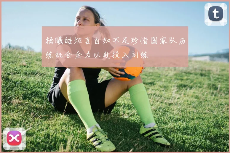 杨曦皓坦言自知不足珍惜国家队历练机会全力以赴投入训练