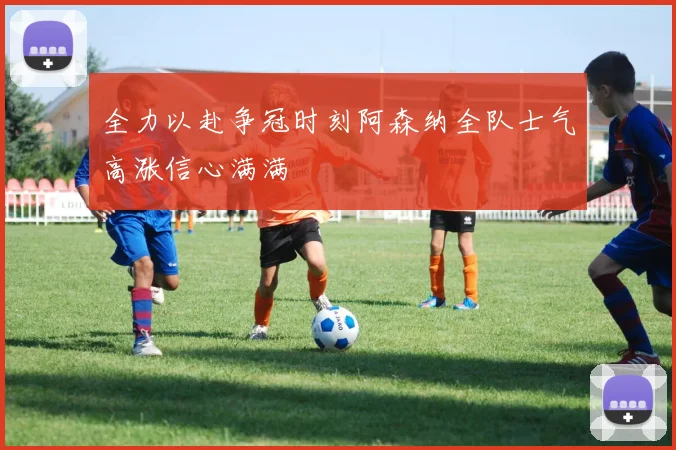 全力以赴争冠时刻阿森纳全队士气高涨信心满满