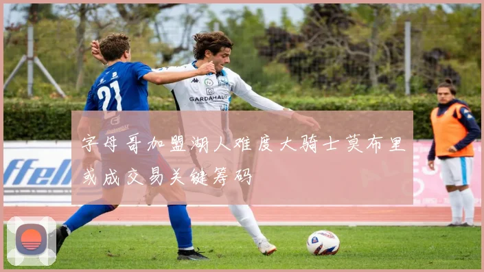 字母哥加盟湖人难度大骑士莫布里或成交易关键筹码